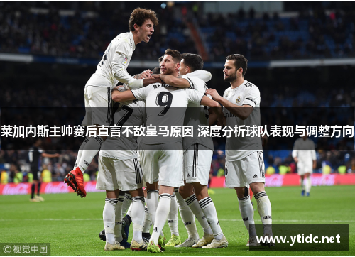 莱加内斯主帅赛后直言不敌皇马原因 深度分析球队表现与调整方向