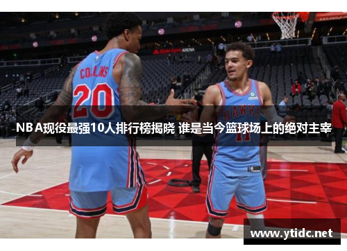 NBA现役最强10人排行榜揭晓 谁是当今篮球场上的绝对主宰